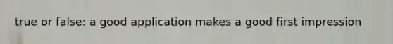 true or false: a good application makes a good first impression