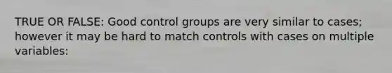 TRUE OR FALSE: Good control groups are very similar to cases; however it may be hard to match controls with cases on multiple variables: