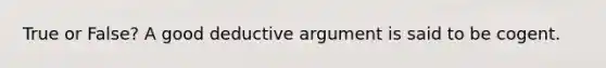 True or False? A good deductive argument is said to be cogent.