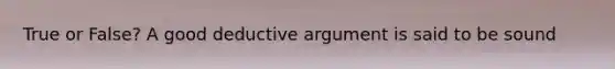 True or False? A good deductive argument is said to be sound