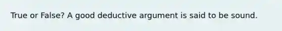 True or False? A good deductive argument is said to be sound.