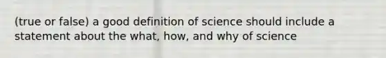 (true or false) a good definition of science should include a statement about the what, how, and why of science