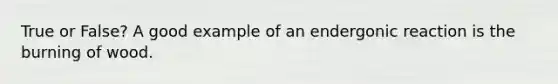 True or False? A good example of an endergonic reaction is the burning of wood.