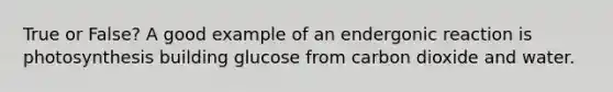 True or False? A good example of an endergonic reaction is photosynthesis building glucose from carbon dioxide and water.