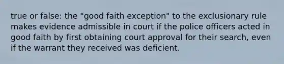 true or false: the "good faith exception" to the exclusionary rule makes evidence admissible in court if the police officers acted in good faith by first obtaining court approval for their search, even if the warrant they received was deficient.