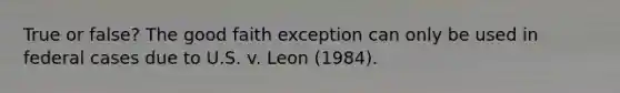 True or false? The good faith exception can only be used in federal cases due to U.S. v. Leon (1984).