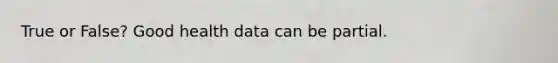 True or False? Good health data can be partial.