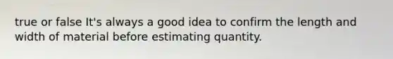 true or false It's always a good idea to confirm the length and width of material before estimating quantity.