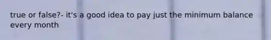 true or false?- it's a good idea to pay just the minimum balance every month