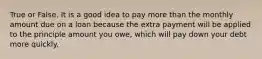 True or False. It is a good idea to pay more than the monthly amount due on a loan because the extra payment will be applied to the principle amount you owe, which will pay down your debt more quickly.