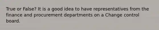 True or False? It is a good idea to have representatives from the finance and procurement departments on a Change control board.