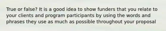 True or false? It is a good idea to show funders that you relate to your clients and program participants by using the words and phrases they use as much as possible throughout your proposal