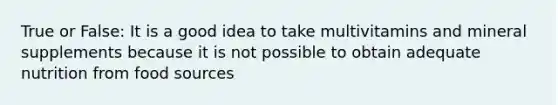 True or False: It is a good idea to take multivitamins and mineral supplements because it is not possible to obtain adequate nutrition from food sources