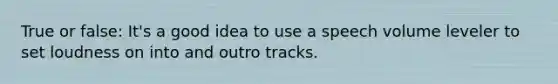 True or false: It's a good idea to use a speech volume leveler to set loudness on into and outro tracks.