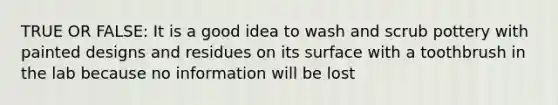 TRUE OR FALSE: It is a good idea to wash and scrub pottery with painted designs and residues on its surface with a toothbrush in the lab because no information will be lost