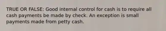 TRUE OR FALSE: Good internal control for cash is to require all cash payments be made by check. An exception is small payments made from petty cash.