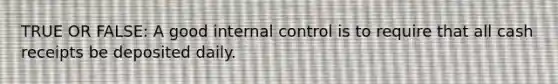 TRUE OR FALSE: A good internal control is to require that all cash receipts be deposited daily.