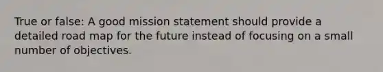 True or false: A good mission statement should provide a detailed road map for the future instead of focusing on a small number of objectives.