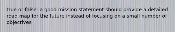 true or false: a good mission statement should provide a detailed road map for the future instead of focusing on a small number of objectives