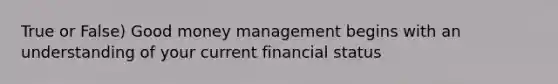 True or False) Good money management begins with an understanding of your current financial status