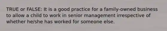 TRUE or FALSE: It is a good practice for a family-owned business to allow a child to work in senior management irrespective of whether he/she has worked for someone else.