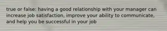 true or false: having a good relationship with your manager can increase job satisfaction, improve your ability to communicate, and help you be successful in your job