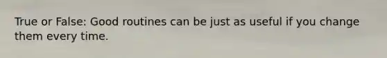 True or False: Good routines can be just as useful if you change them every time.