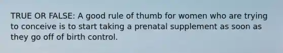 TRUE OR FALSE: A good rule of thumb for women who are trying to conceive is to start taking a prenatal supplement as soon as they go off of birth control.