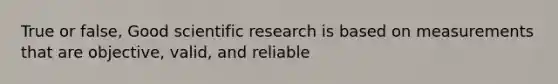 True or false, Good scientific research is based on measurements that are objective, valid, and reliable