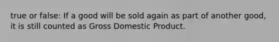 true or false: If a good will be sold again as part of another good, it is still counted as Gross Domestic Product.