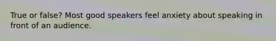 True or false? Most good speakers feel anxiety about speaking in front of an audience.