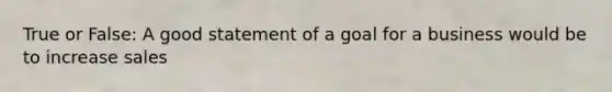 True or False: A good statement of a goal for a business would be to increase sales