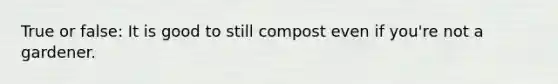 True or false: It is good to still compost even if you're not a gardener.