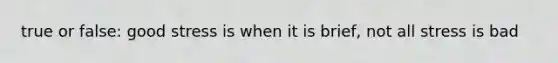 true or false: good stress is when it is brief, not all stress is bad