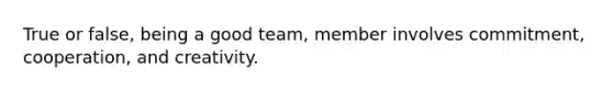 True or false, being a good team, member involves commitment, cooperation, and creativity.