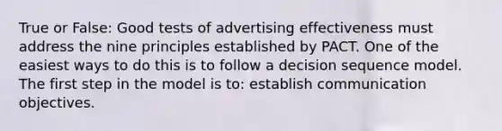 True or False: Good tests of advertising effectiveness must address the nine principles established by PACT. One of the easiest ways to do this is to follow a decision sequence model. The first step in the model is to: establish communication objectives.