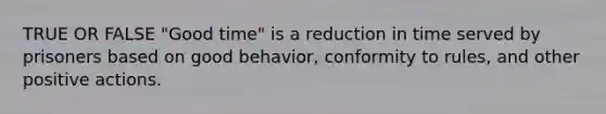 TRUE OR FALSE "Good time" is a reduction in time served by prisoners based on good behavior, conformity to rules, and other positive actions.