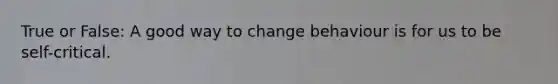 True or False: A good way to change behaviour is for us to be self-critical.