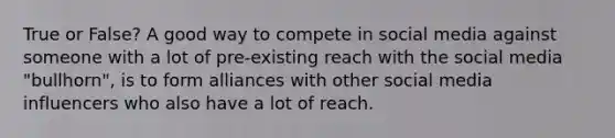 True or False? A good way to compete in social media against someone with a lot of pre-existing reach with the social media "bullhorn", is to form alliances with other social media influencers who also have a lot of reach.