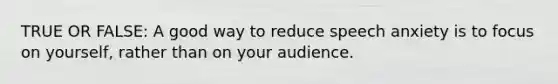 TRUE OR FALSE: A good way to reduce speech anxiety is to focus on yourself, rather than on your audience.