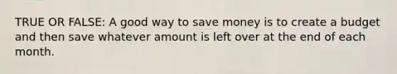 TRUE OR FALSE: A good way to save money is to create a budget and then save whatever amount is left over at the end of each month.