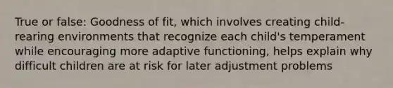 True or false: Goodness of fit, which involves creating child-rearing environments that recognize each child's temperament while encouraging more adaptive functioning, helps explain why difficult children are at risk for later adjustment problems