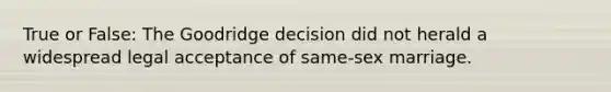 True or False: The Goodridge decision did not herald a widespread legal acceptance of same-sex marriage.