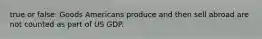 true or false: Goods Americans produce and then sell abroad are not counted as part of US GDP.