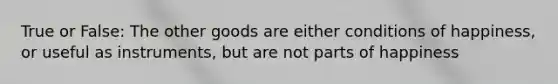 True or False: The other goods are either conditions of happiness, or useful as instruments, but are not parts of happiness