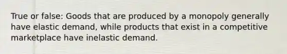 True or false: Goods that are produced by a monopoly generally have elastic demand, while products that exist in a competitive marketplace have inelastic demand.