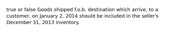 true or false Goods shipped f.o.b. destination which arrive, to a customer, on January 2, 2014 should be included in the seller's December 31, 2013 inventory.