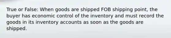 True or False: When goods are shipped FOB shipping point, the buyer has economic control of the inventory and must record the goods in its inventory accounts as soon as the goods are shipped.