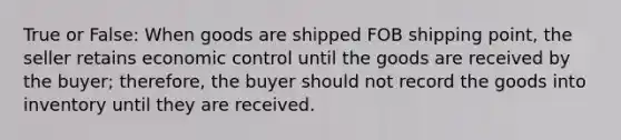 True or False: When goods are shipped FOB shipping point, the seller retains economic control until the goods are received by the buyer; therefore, the buyer should not record the goods into inventory until they are received.