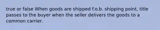 true or false When goods are shipped f.o.b. shipping point, title passes to the buyer when the seller delivers the goods to a common carrier.